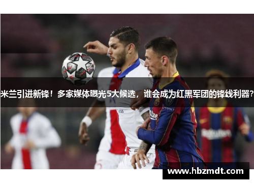 米兰引进新锋！多家媒体曝光5大候选，谁会成为红黑军团的锋线利器？