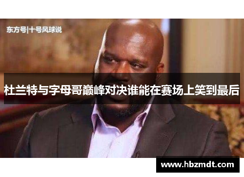 杜兰特与字母哥巅峰对决谁能在赛场上笑到最后